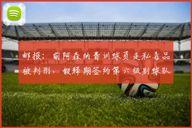 邮报：前阿森纳青训球员走私毒品被判刑，假释期签约第六级别球队