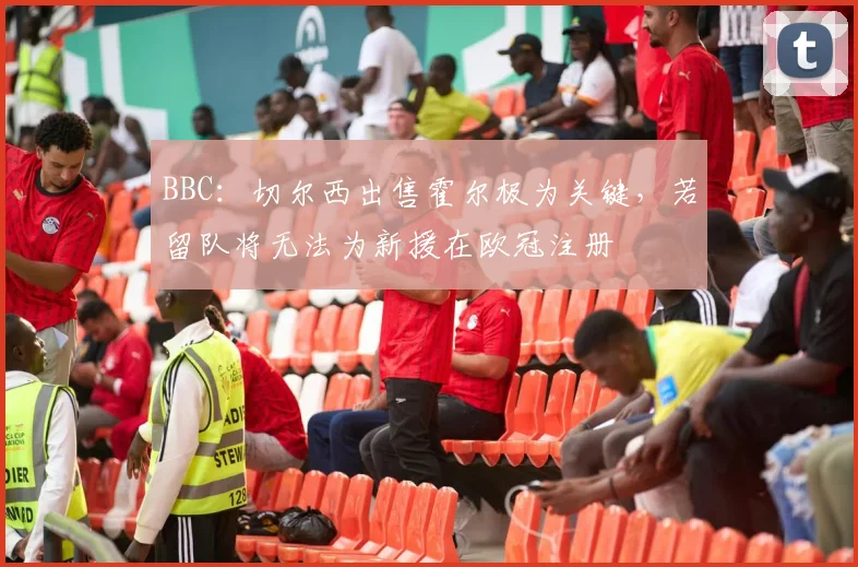 BBC：切尔西出售霍尔极为关键，若留队将无法为新援在欧冠注册