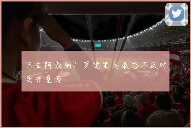 只去阿森纳？罗德里戈表态不反对离开皇马
